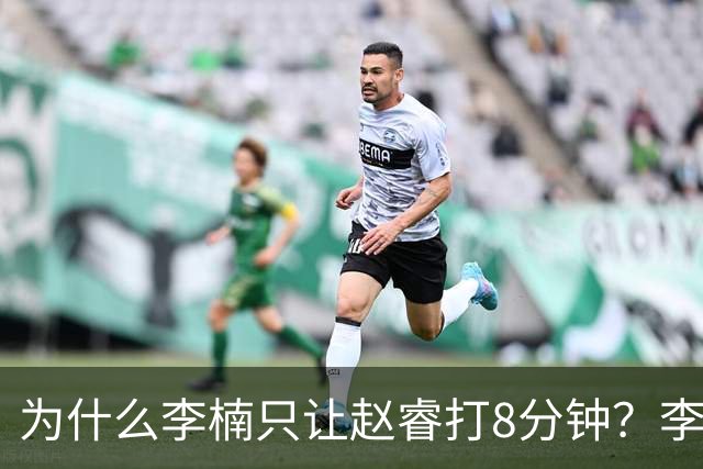 为什么李楠只让赵睿打8分钟？李楠毫不遮掩说出原因，原来如此
