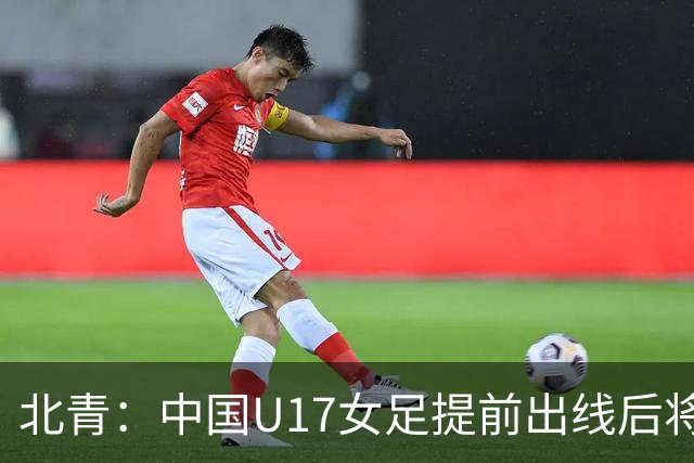 北青：中国U17女足提前出线后将与美国争首名，进攻火力有差距