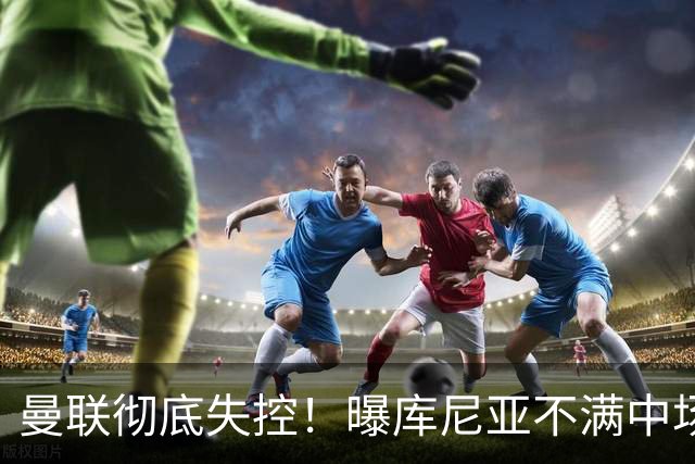 曼联彻底失控！曝库尼亚不满中场被换下 他与卡里克大吵一架