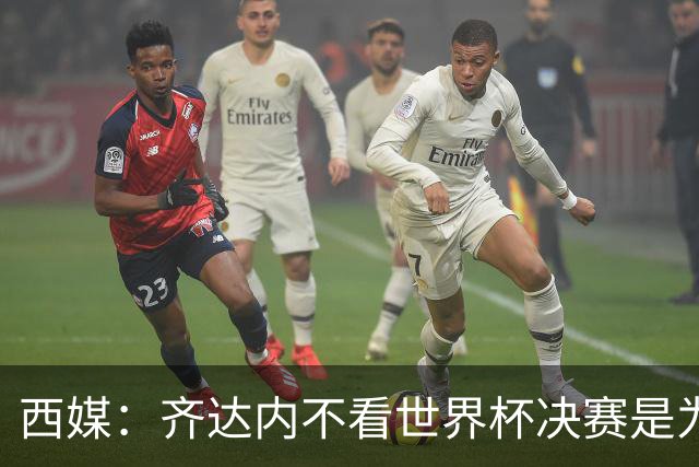西媒：齐达内不看世界杯决赛是为避免抢走德尚的风头