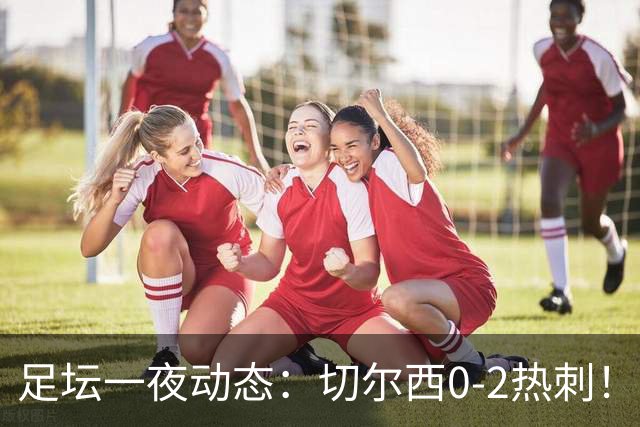 足坛一夜动态：切尔西0-2热刺！阿森纳2-0 小蜘蛛向马竞道歉