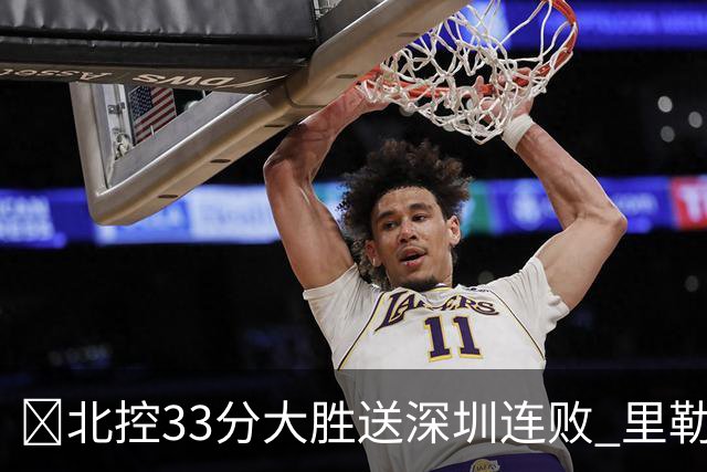 🏀北控33分大胜送深圳连败 里勒30分 邹雨宸13+7 贺希宁10中2
