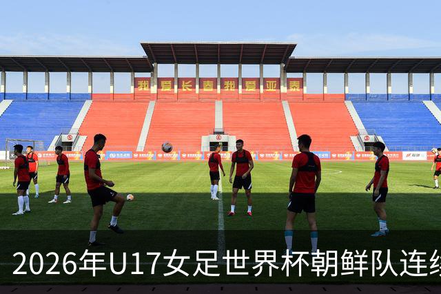 2026年U17女足世界杯朝鲜队连续两场轰入6球，剑指史无前例三连冠